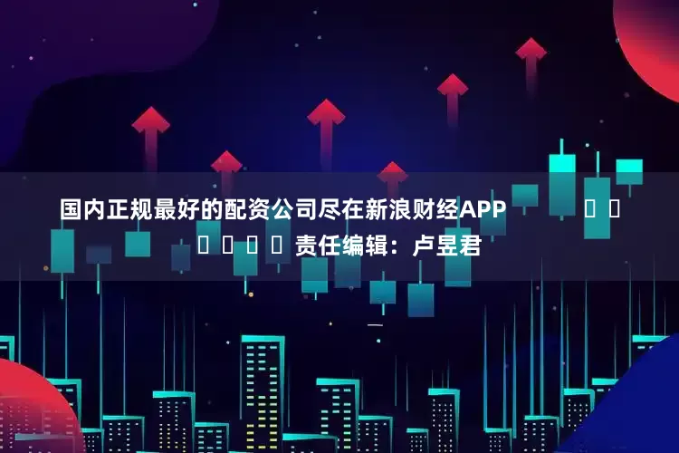 国内正规最好的配资公司尽在新浪财经APP            						责任编辑：卢昱君